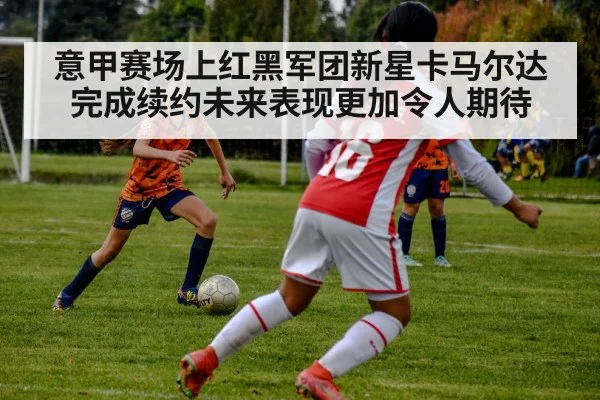 意甲赛场上红黑军团新星卡马尔达完成续约未来表现更加令人期待