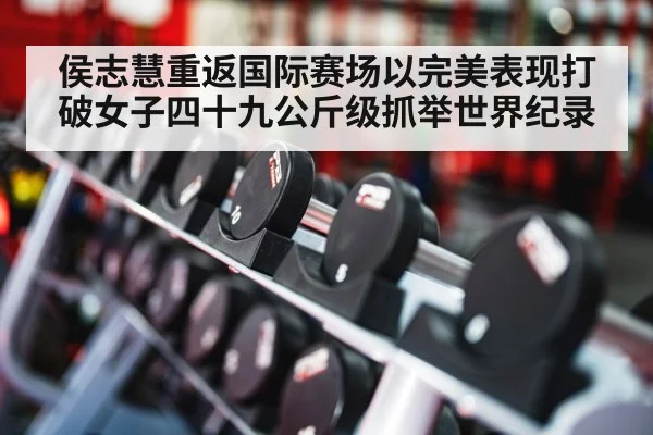 侯志慧重返国际赛场以完美表现打破女子四十九公斤级抓举世界纪录