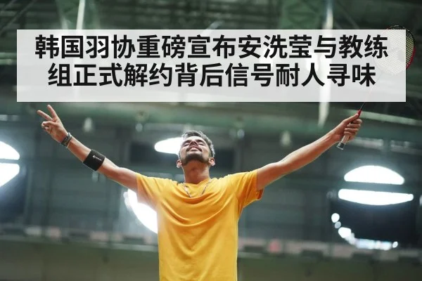 韩国羽协重磅宣布安洗莹与教练组正式解约背后信号耐人寻味